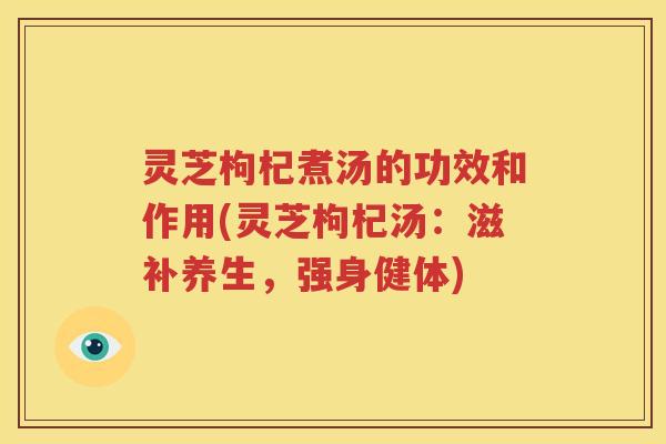 灵芝枸杞煮汤的功效和作用(灵芝枸杞汤：滋补养生，强身健体)