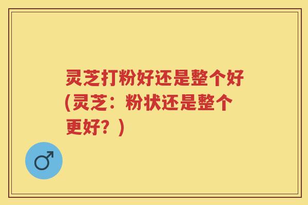 灵芝打粉好还是整个好(灵芝:粉状还是整个更好?) 灵芝打粉好还是整个好(灵芝:粉状还是整个更好?)