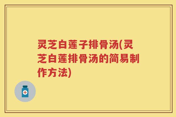 灵芝白莲子排骨汤(灵芝白莲排骨汤的简易制作方法)