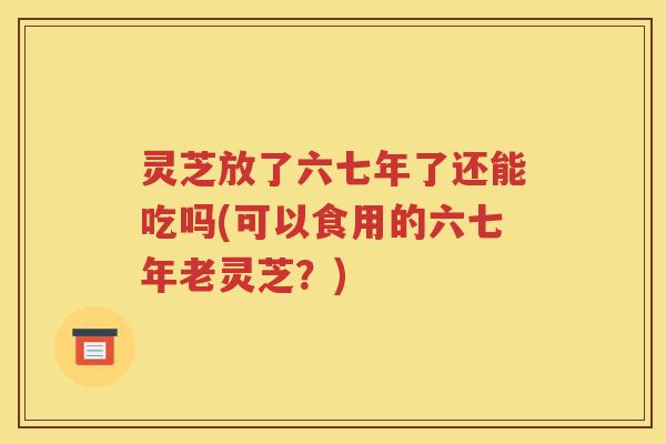 灵芝放了六七年了还能吃吗(可以食用的六七年老灵芝？)