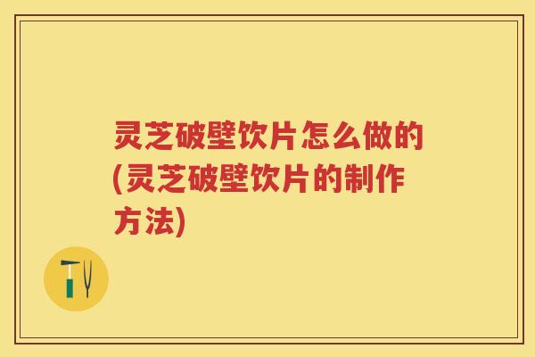 灵芝破壁饮片怎么做的(灵芝破壁饮片的制作方法)