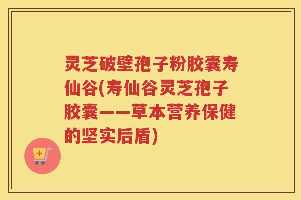 灵芝破壁孢子粉胶囊寿仙谷(寿仙谷灵芝孢子胶囊——草本营养保健的坚实后盾)
