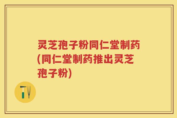 灵芝孢子粉同仁堂制药(同仁堂制药推出灵芝孢子粉)
