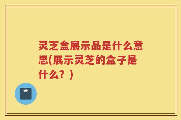 灵芝盒展示品是什么意思(展示灵芝的盒子是什么？)