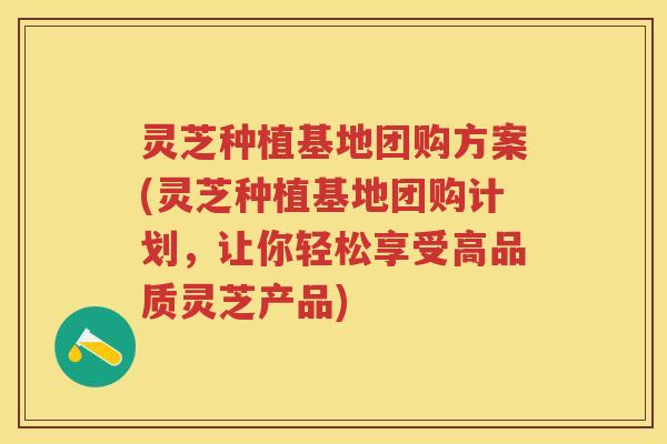 灵芝种植基地团购方案(灵芝种植基地团购计划，让你轻松享受高品质灵芝产品)