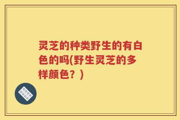 灵芝的种类野生的有白色的吗(野生灵芝的多样颜色？)