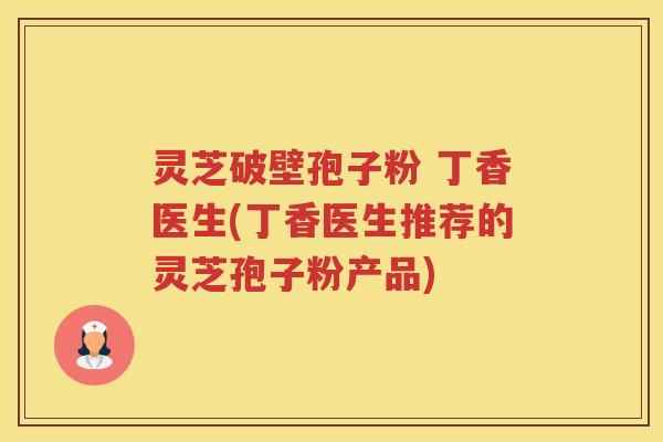 灵芝破壁孢子粉 丁香医生(丁香医生推荐的灵芝孢子粉产品)
