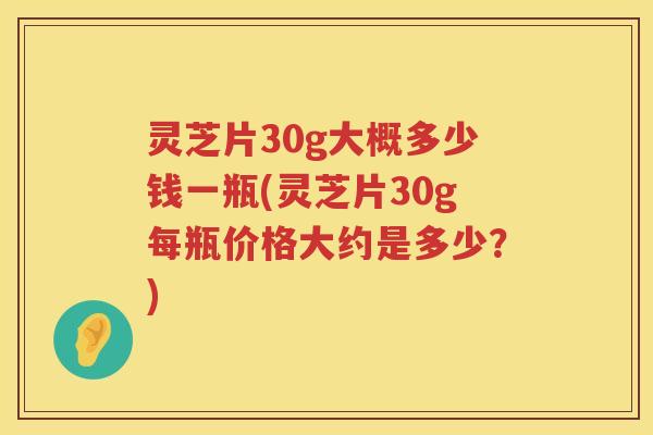 灵芝片30g大概多少钱一瓶(灵芝片30g每瓶价格大约是多少？)