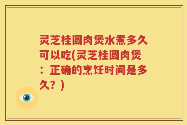 灵芝桂圆肉煲水煮多久可以吃(灵芝桂圆肉煲：正确的烹饪时间是多久？)