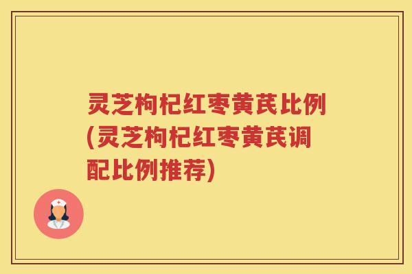 灵芝枸杞红枣黄芪比例(灵芝枸杞红枣黄芪调配比例推荐)