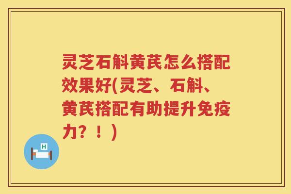 灵芝石斛黄芪怎么搭配效果好(灵芝、石斛、黄芪搭配有助提升免疫力？！)