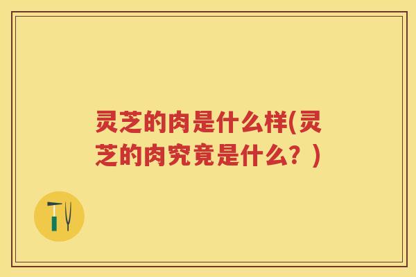 灵芝的肉是什么样(灵芝的肉究竟是什么？)