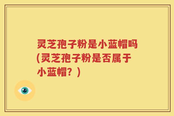 灵芝孢子粉是小蓝帽吗(灵芝孢子粉是否属于小蓝帽?)