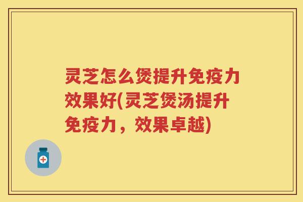 灵芝怎么煲提升免疫力效果好(灵芝煲汤提升免疫力，效果卓越)