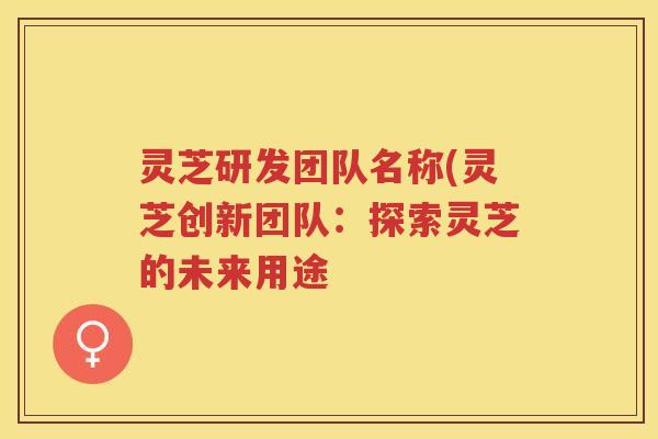 灵芝研发团队名称(灵芝创新团队:探索灵芝的未来用途 灵芝研发团队名称(灵芝创新团队:探索灵芝的未来用途