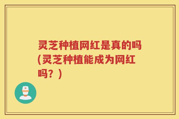 灵芝种植网红是真的吗(灵芝种植能成为网红吗？)