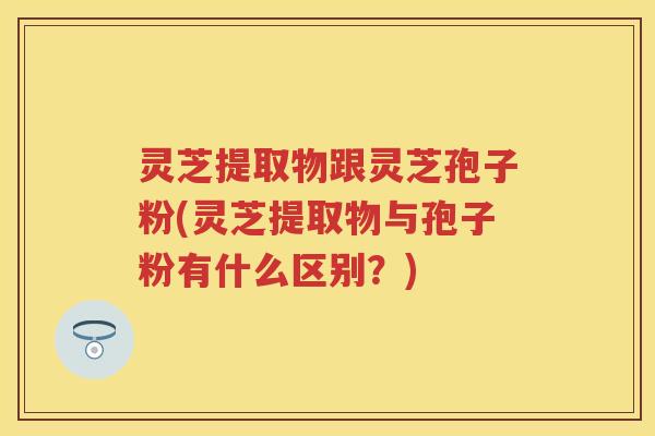 灵芝提取物跟灵芝孢子粉(灵芝提取物与孢子粉有什么区别？)