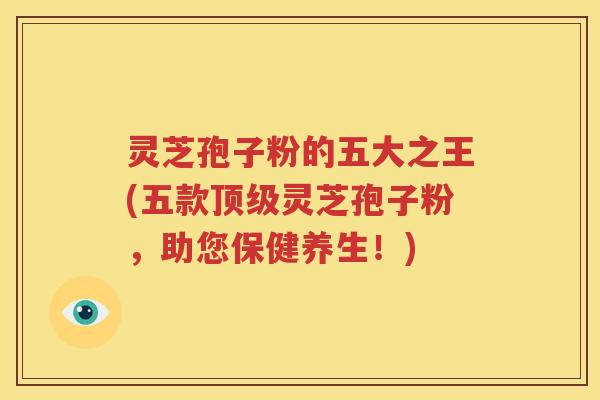 灵芝孢子粉的五大之王(五款灵芝孢子粉,助您保健养生!) 灵芝孢子粉的五大之王(五款灵芝孢子粉,助您保健养生!)