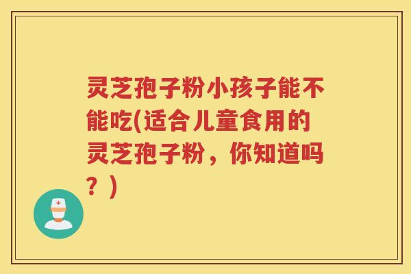 灵芝孢子粉小孩子能不能吃(适合儿童食用的灵芝孢子粉，你知道吗？)