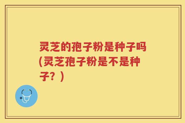 灵芝的孢子粉是种子吗(灵芝孢子粉是不是种子?) 灵芝的孢子粉是种子吗(灵芝孢子粉是不是种子?)