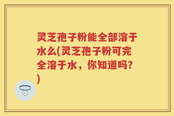 灵芝孢子粉能全部溶于水么(灵芝孢子粉可完全溶于水，你知道吗？)