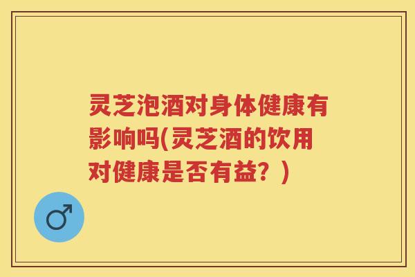 灵芝泡酒对身体健康有影响吗(灵芝酒的饮用对健康是否有益？)