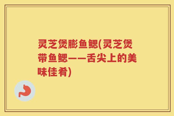 灵芝煲膨鱼鳃(灵芝煲带鱼鳃——舌尖上的美味佳肴)