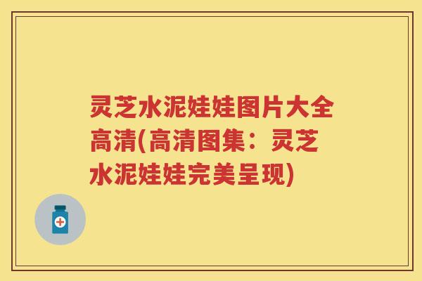 灵芝水泥娃娃图片大全高清(高清图集：灵芝水泥娃娃完美呈现)