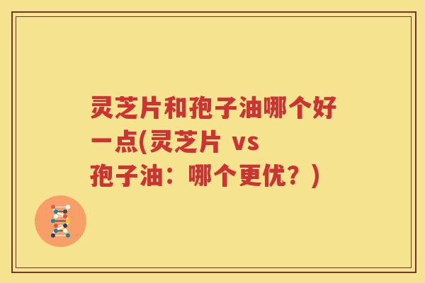 灵芝片和孢子油哪个好一点(灵芝片 vs 孢子油：哪个更优？)