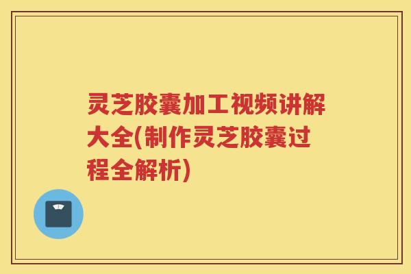 灵芝胶囊加工视频讲解大全(制作灵芝胶囊过程全解析)