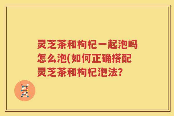 灵芝茶和枸杞一起泡吗怎么泡(如何正确搭配灵芝茶和枸杞泡法？