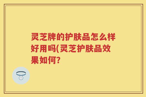 灵芝牌的护肤品怎么样好用吗(灵芝护肤品效果如何？