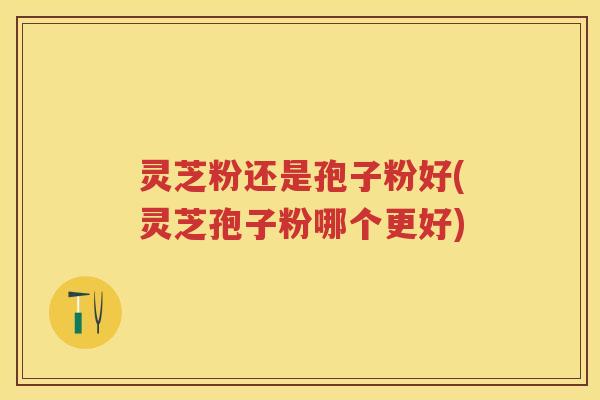 灵芝粉还是孢子粉好(灵芝孢子粉哪个更好)