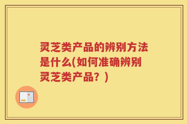 灵芝类产品的辨别方法是什么(如何准确辨别灵芝类产品？)