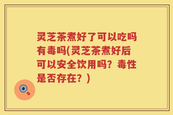 灵芝茶煮好了可以吃吗有毒吗(灵芝茶煮好后可以安全饮用吗？毒性是否存在？)