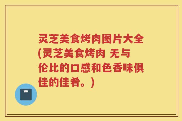 灵芝美食烤肉图片大全(灵芝美食烤肉 无与伦比的口感和色香味俱佳的佳肴。)