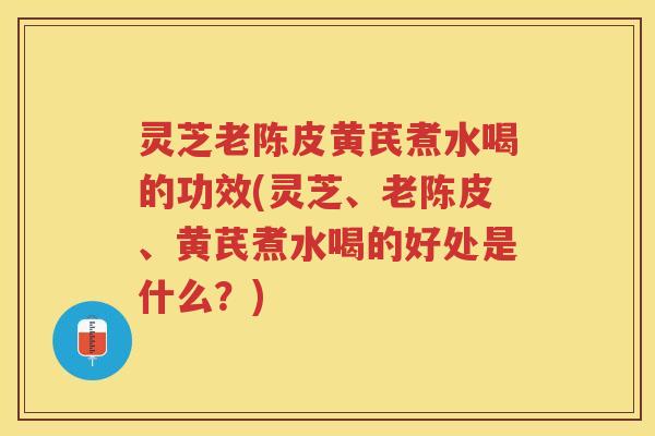 灵芝老陈皮黄芪煮水喝的功效(灵芝、老陈皮、黄芪煮水喝的好处是什么？)
