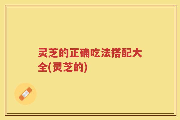灵芝的正确吃法搭配大全(灵芝的)