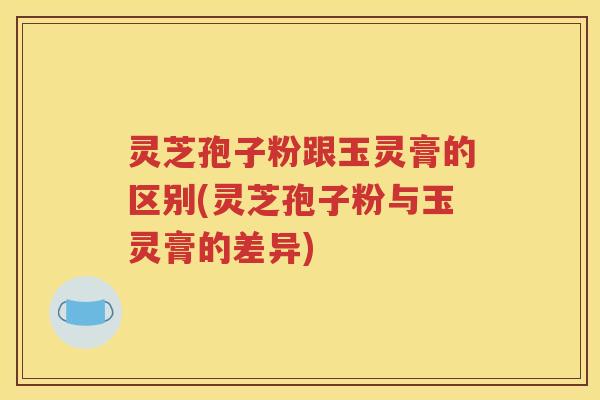 灵芝孢子粉跟玉灵膏的区别(灵芝孢子粉与玉灵膏的差异)