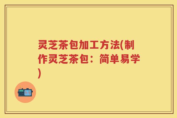 灵芝茶包加工方法(制作灵芝茶包：简单易学)