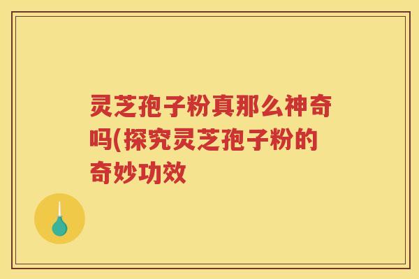 灵芝孢子粉真那么神奇吗(探究灵芝孢子粉的奇妙功效