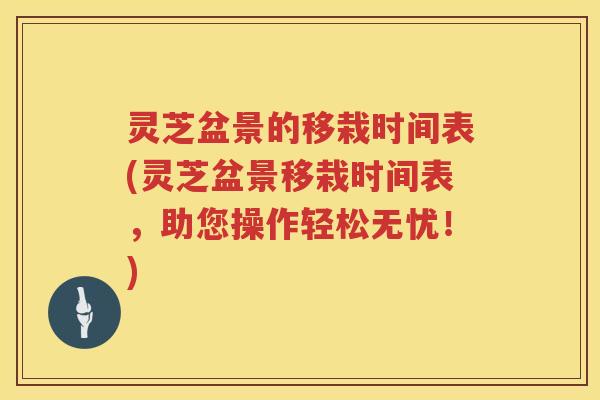 灵芝盆景的移栽时间表(灵芝盆景移栽时间表，助您操作轻松无忧！)