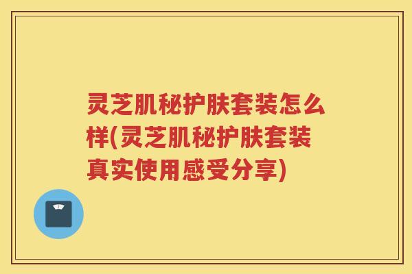 灵芝肌秘护肤套装怎么样(灵芝肌秘护肤套装真实使用感受分享)