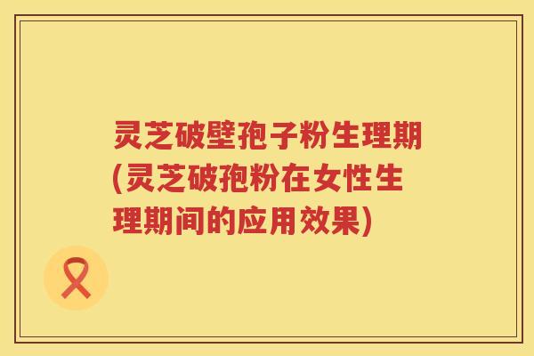 灵芝破壁孢子粉生理期(灵芝破孢粉在女性生理期间的应用效果)