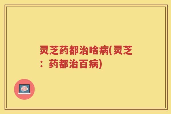灵芝药都治啥病(灵芝：药都治百病)