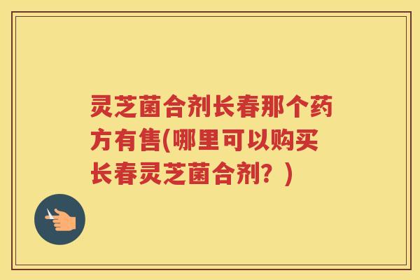 灵芝菌合剂长春那个药方有售(哪里可以购买长春灵芝菌合剂？)