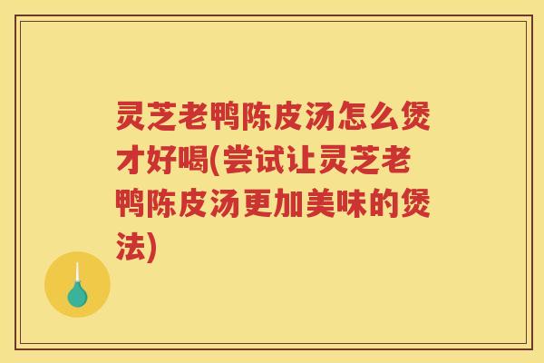 灵芝老鸭陈皮汤怎么煲才好喝(尝试让灵芝老鸭陈皮汤更加美味的煲法)