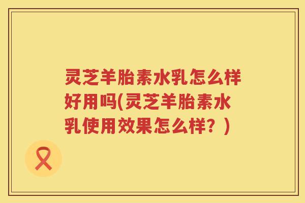 灵芝羊胎素水乳怎么样好用吗(灵芝羊胎素水乳使用效果怎么样？)