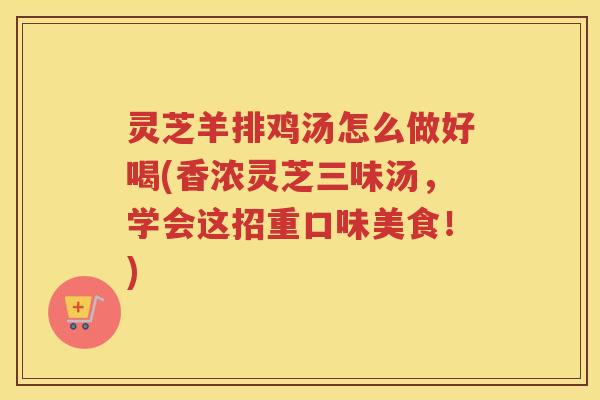 灵芝羊排鸡汤怎么做好喝(香浓灵芝三味汤，学会这招重口味美食！)
