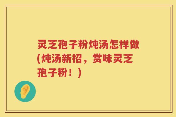 灵芝孢子粉炖汤怎样做(炖汤新招，赏味灵芝孢子粉！)